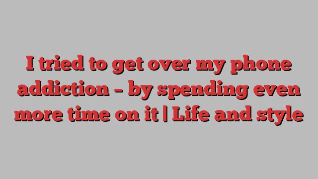 I tried to get over my phone addiction – by spending even more time on it | Life and style