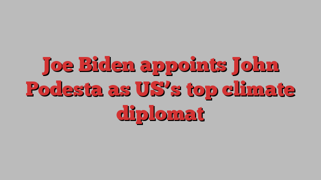 Joe Biden appoints John Podesta as US’s top climate diplomat