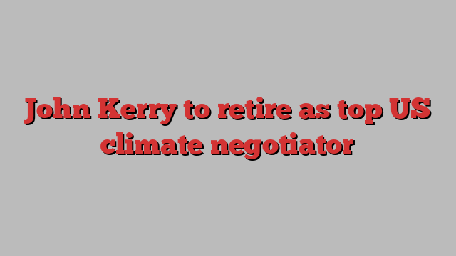 John Kerry to retire as top US climate negotiator