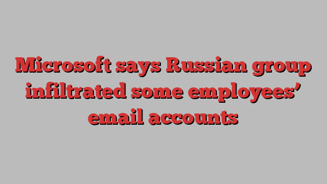 Microsoft says Russian group infiltrated some employees’ email accounts