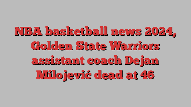 NBA basketball news 2024, Golden State Warriors assistant coach Dejan Milojević dead at 46