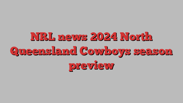 NRL news 2024 North Queensland Cowboys season preview