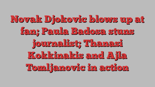 Novak Djokovic blows up at fan; Paula Badosa stuns journalist; Thanasi Kokkinakis and Ajla Tomljanovic in action