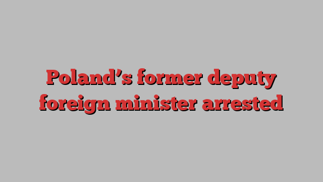 Poland’s former deputy foreign minister arrested