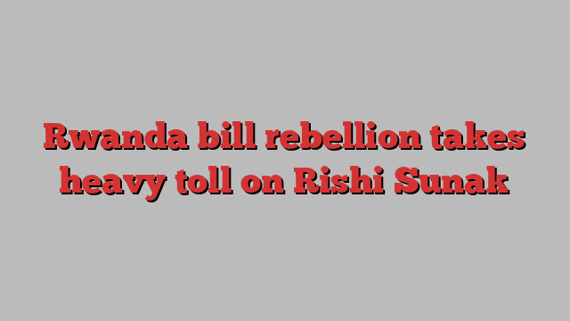 Rwanda bill rebellion takes heavy toll on Rishi Sunak