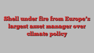 Shell under fire from Europe’s largest asset manager over climate policy