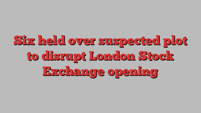 Six held over suspected plot to disrupt London Stock Exchange opening