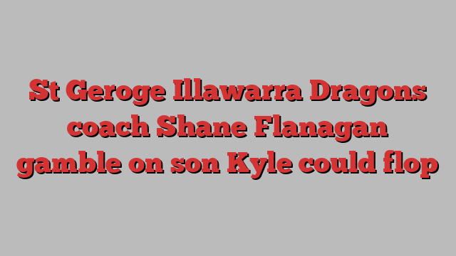 St Geroge Illawarra Dragons coach Shane Flanagan gamble on son Kyle could flop