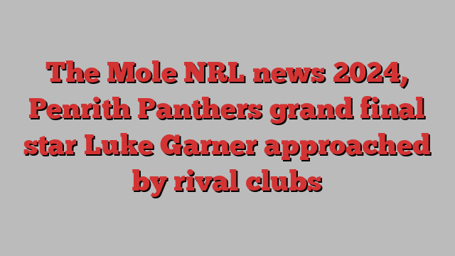 The Mole NRL news 2024, Penrith Panthers grand final star Luke Garner approached by rival clubs