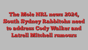 The Mole NRL news 2024, South Sydney Rabbitohs need to address Cody Walker and Latrell Mitchell rumours