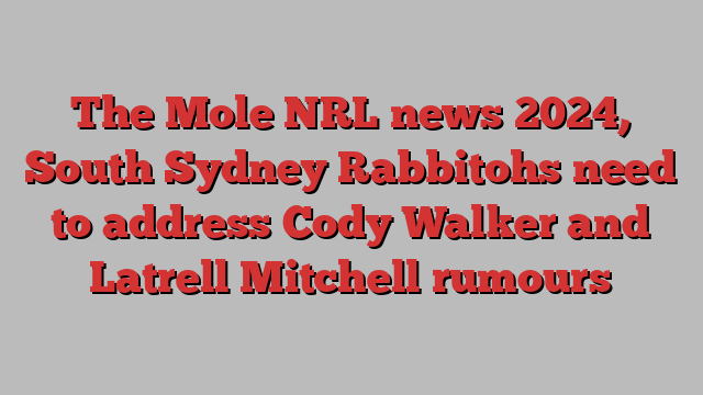 The Mole NRL news 2024, South Sydney Rabbitohs need to address Cody Walker and Latrell Mitchell rumours