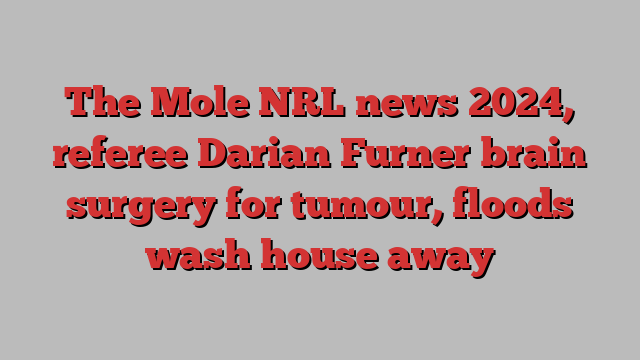 The Mole NRL news 2024, referee Darian Furner brain surgery for tumour, floods wash house away