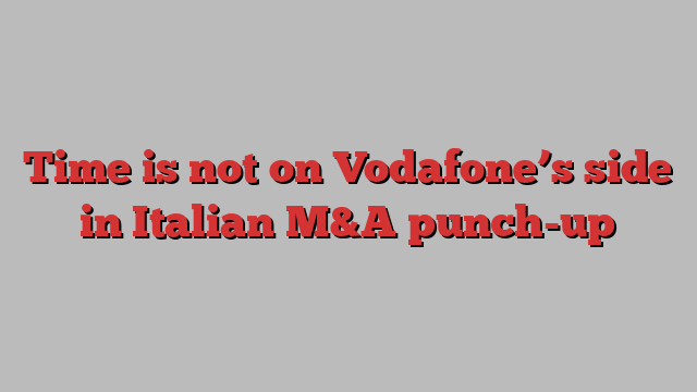 Time is not on Vodafone’s side in Italian M&A punch-up