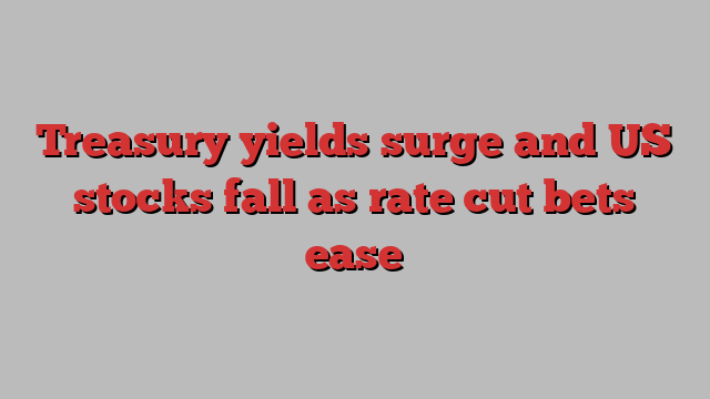 Treasury yields surge and US stocks fall as rate cut bets ease