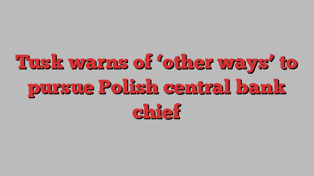 Tusk warns of ‘other ways’ to pursue Polish central bank chief