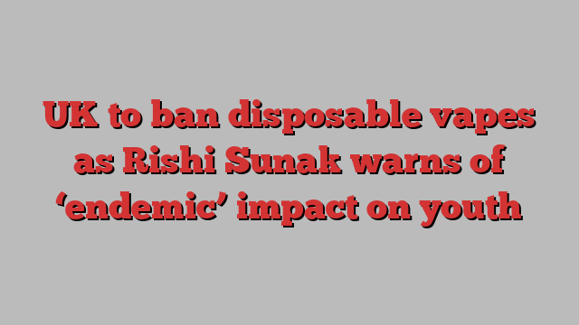 UK to ban disposable vapes as Rishi Sunak warns of ‘endemic’ impact on youth