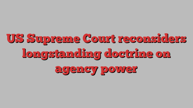 US Supreme Court reconsiders longstanding doctrine on agency power