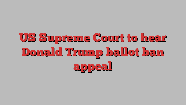 US Supreme Court to hear Donald Trump ballot ban appeal