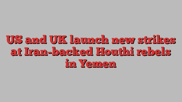 US and UK launch new strikes at Iran-backed Houthi rebels in Yemen