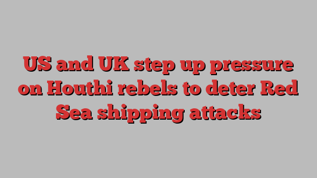 US and UK step up pressure on Houthi rebels to deter Red Sea shipping attacks