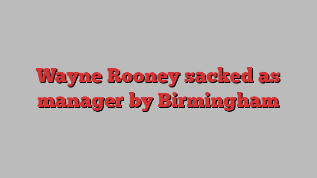 Wayne Rooney sacked as manager by Birmingham