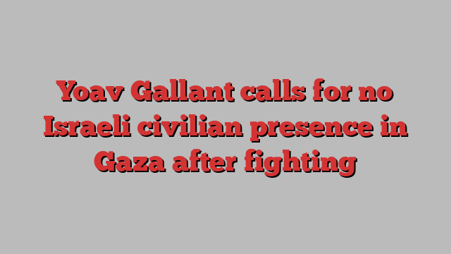 Yoav Gallant calls for no Israeli civilian presence in Gaza after fighting