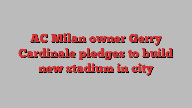 AC Milan owner Gerry Cardinale pledges to build new stadium in city