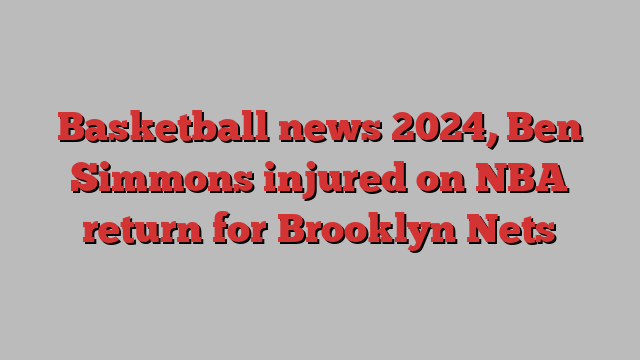 Basketball news 2024, Ben Simmons injured on NBA return for Brooklyn Nets