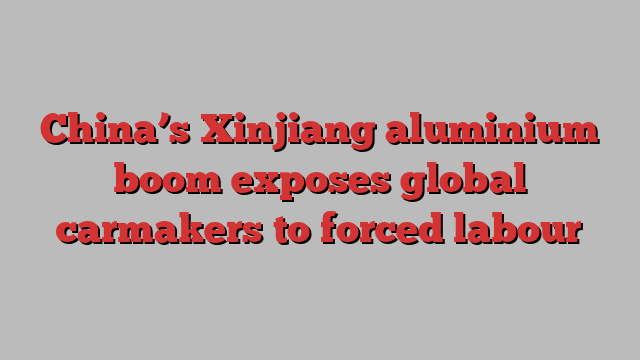 China’s Xinjiang aluminium boom exposes global carmakers to forced labour