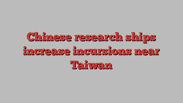 Chinese research ships increase incursions near Taiwan