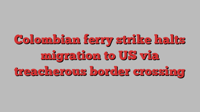 Colombian ferry strike halts migration to US via treacherous border crossing