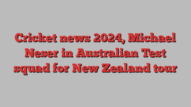 Cricket news 2024, Michael Neser in Australian Test squad for New Zealand tour