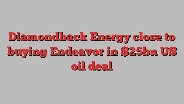 Diamondback Energy close to buying Endeavor in $25bn US oil deal