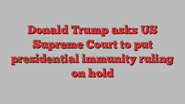 Donald Trump asks US Supreme Court to put presidential immunity ruling on hold