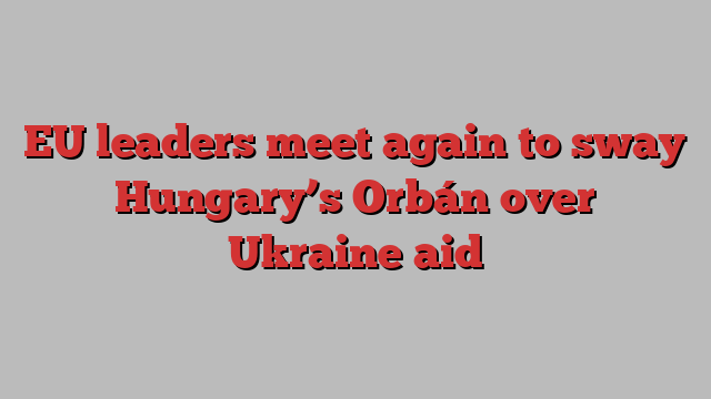 EU leaders meet again to sway Hungary’s Orbán over Ukraine aid