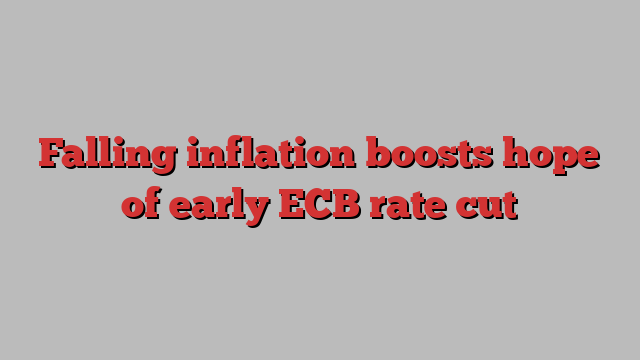 Falling inflation boosts hope of early ECB rate cut