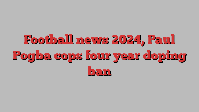 Football news 2024, Paul Pogba cops four year doping ban