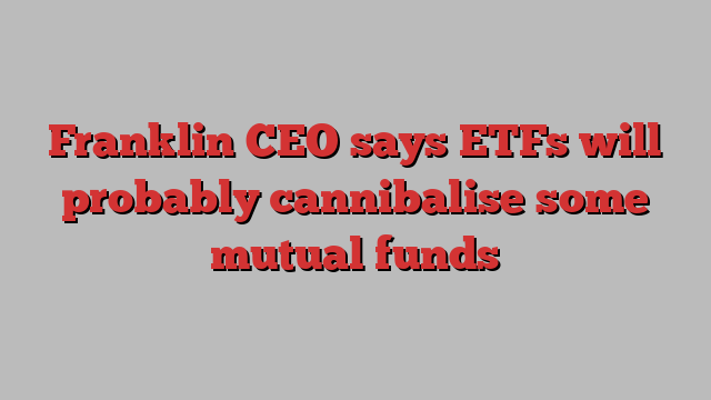 Franklin CEO says ETFs will probably cannibalise some mutual funds