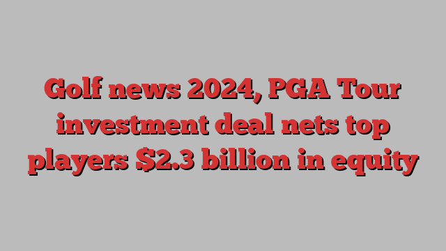 Golf news 2024, PGA Tour investment deal nets top players $2.3 billion in equity