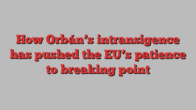 How Orbán’s intransigence has pushed the EU’s patience to breaking point