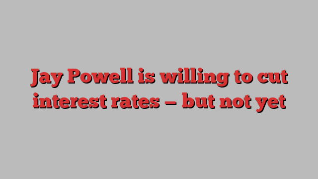 Jay Powell is willing to cut interest rates — but not yet