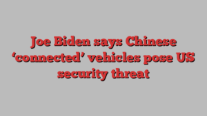 Joe Biden says Chinese ‘connected’ vehicles pose US security threat