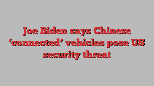 Joe Biden says Chinese ‘connected’ vehicles pose US security threat