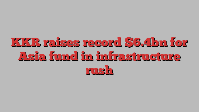 KKR raises record $6.4bn for Asia fund in infrastructure rush