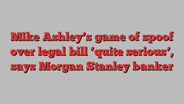 Mike Ashley’s game of spoof over legal bill ‘quite serious’, says Morgan Stanley banker