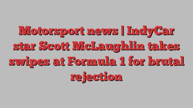 Motorsport news | IndyCar star Scott McLaughlin takes swipes at Formula 1 for brutal rejection