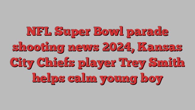 NFL Super Bowl parade shooting news 2024, Kansas City Chiefs player Trey Smith helps calm young boy