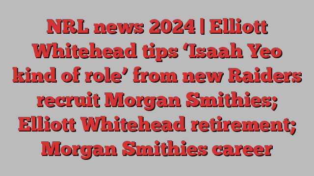 NRL news 2024 | Elliott Whitehead tips ‘Isaah Yeo kind of role’ from new Raiders recruit Morgan Smithies; Elliott Whitehead retirement; Morgan Smithies career