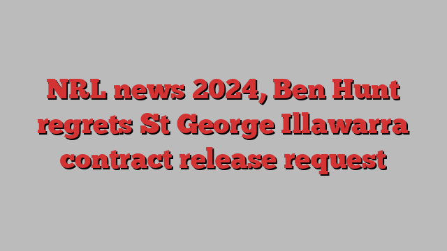 NRL news 2024, Ben Hunt regrets St George Illawarra contract release request