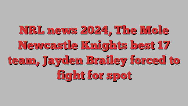 NRL news 2024, The Mole Newcastle Knights best 17 team, Jayden Brailey forced to fight for spot